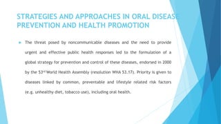 STRATEGIES AND APPROACHES IN ORAL DISEASE
PREVENTION AND HEALTH PROMOTION
 The threat posed by noncommunicable diseases and the need to provide
urgent and effective public health responses led to the formulation of a
global strategy for prevention and control of these diseases, endorsed in 2000
by the 53rd World Health Assembly (resolution WHA 53.17). Priority is given to
diseases linked by common, preventable and lifestyle related risk factors
(e.g. unhealthy diet, tobacco use), including oral health.
 