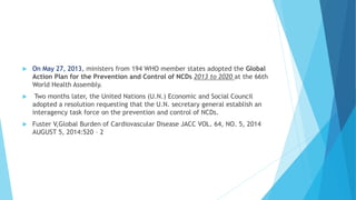  On May 27, 2013, ministers from 194 WHO member states adopted the Global
Action Plan for the Prevention and Control of NCDs 2013 to 2020 at the 66th
World Health Assembly.
 Two months later, the United Nations (U.N.) Economic and Social Council
adopted a resolution requesting that the U.N. secretary general establish an
interagency task force on the prevention and control of NCDs.
 Fuster V,Global Burden of Cardiovascular Disease JACC VOL. 64, NO. 5, 2014
AUGUST 5, 2014:520 – 2
 