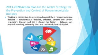 2013-2020 Action Plan for the Global Strategy for
the Prevention and Control of Noncommunicable
Diseases
 Working in partnership to prevent and control the 4 noncommunicable
diseases — cardiovascular diseases, diabetes, cancers and chronic
respiratory diseases and the 4 shared risk factors — tobacco use,
physical inactivity, unhealthy diets and the harmful use of alcohol.
 
