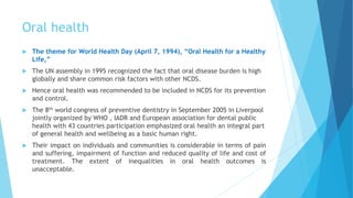 Oral health
 The theme for World Health Day (April 7, 1994), “Oral Health for a Healthy
Life,”
 The UN assembly in 1995 recognized the fact that oral disease burden is high
globally and share common risk factors with other NCDS.
 Hence oral health was recommended to be included in NCDS for its prevention
and control.
 The 8th world congress of preventive dentistry in September 2005 in Liverpool
jointly organized by WHO , IADR and European association for dental public
health with 43 countries participation emphasized oral health an integral part
of general health and wellbeing as a basic human right.
 Their impact on individuals and communities is considerable in terms of pain
and suffering, impairment of function and reduced quality of life and cost of
treatment. The extent of inequalities in oral health outcomes is
unacceptable.
 