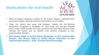 Implications for oral health
 NCDs are largely caused by a cluster of risk factors: tobacco, unhealthy diet,
particularly sugars, physical inactivity and harmful use of alcohol.
 Those risk factors also cause oral diseases. Indeed, the UN Political
Declaration recognized in Paragraph 19, "that renal, oral and eye diseases
pose a major health burden for many countries and that these diseases share
common risk factors and can benefit from common responses to non-
communicable diseases".
 Oral Disease Added to United Nations Declaration on Non communicable
Diseases, Oral Disease Added to United Nations Declaration on Non
communicable Diseases | JCDA | Essential Dental Knowledge
 