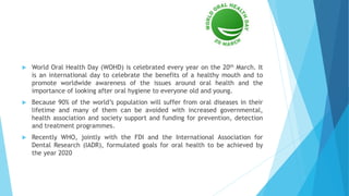  World Oral Health Day (WOHD) is celebrated every year on the 20th March. It
is an international day to celebrate the benefits of a healthy mouth and to
promote worldwide awareness of the issues around oral health and the
importance of looking after oral hygiene to everyone old and young.
 Because 90% of the world’s population will suffer from oral diseases in their
lifetime and many of them can be avoided with increased governmental,
health association and society support and funding for prevention, detection
and treatment programmes.
 Recently WHO, jointly with the FDI and the International Association for
Dental Research (IADR), formulated goals for oral health to be achieved by
the year 2020
 