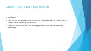 Global Goals for Oral Health
 Rationale
 The FDI and the WHO established the first Global Oral Health Goals jointly in
1981 to be achieved by the year 2000.
 They had been useful and, for many populations, had been achieved or
exceeded.
 