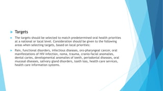  Targets
 The targets should be selected to match predetermined oral health priorities
at a national or local level. Consideration should be given to the following
areas when selecting targets, based on local priorities:
 Pain, functional disorders, infectious diseases, oro-pharyngeal cancer, oral
manifestations of HIV-infection, noma, trauma, cranio-facial anomalies,
dental caries, developmental anomalies of teeth, periodontal diseases, oral
mucosal diseases, salivary gland disorders, tooth loss, health care services,
health care information systems.
 