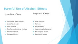 Harmful Use of Alcohol: Effects
Immediate effects:
 Diminished brain function
 Loss of body heat
 Fetal damage
 Risk for unintentional injuries
 Risk for violence
 Coma and death
Long-term effects:
 Liver diseases
 Cancers
 Hypertension
 Gastrointestinal disorders
 Neurological issues
 Psychiatric issues
 