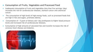 Consumption of Fruits, Vegetables and Processed Food
 Inadequate consumption of fruits and vegetables (less than five servings /day)
increases the risk for cardiovascular diseases, stomach cancer and colorectal
cancer.
 The consumption of high levels of high-energy foods, such as processed foods that
are high in fats and sugars, promotes obesity.
 Consumption of > 5 gram of dietary salt/ day predisposes to higher blood pressure
levels and increased risk of cardiovascular diseases.
 Consumption of high amounts of saturated fats and transfat increases the risk of
coronary heart disease and diabetes.
 