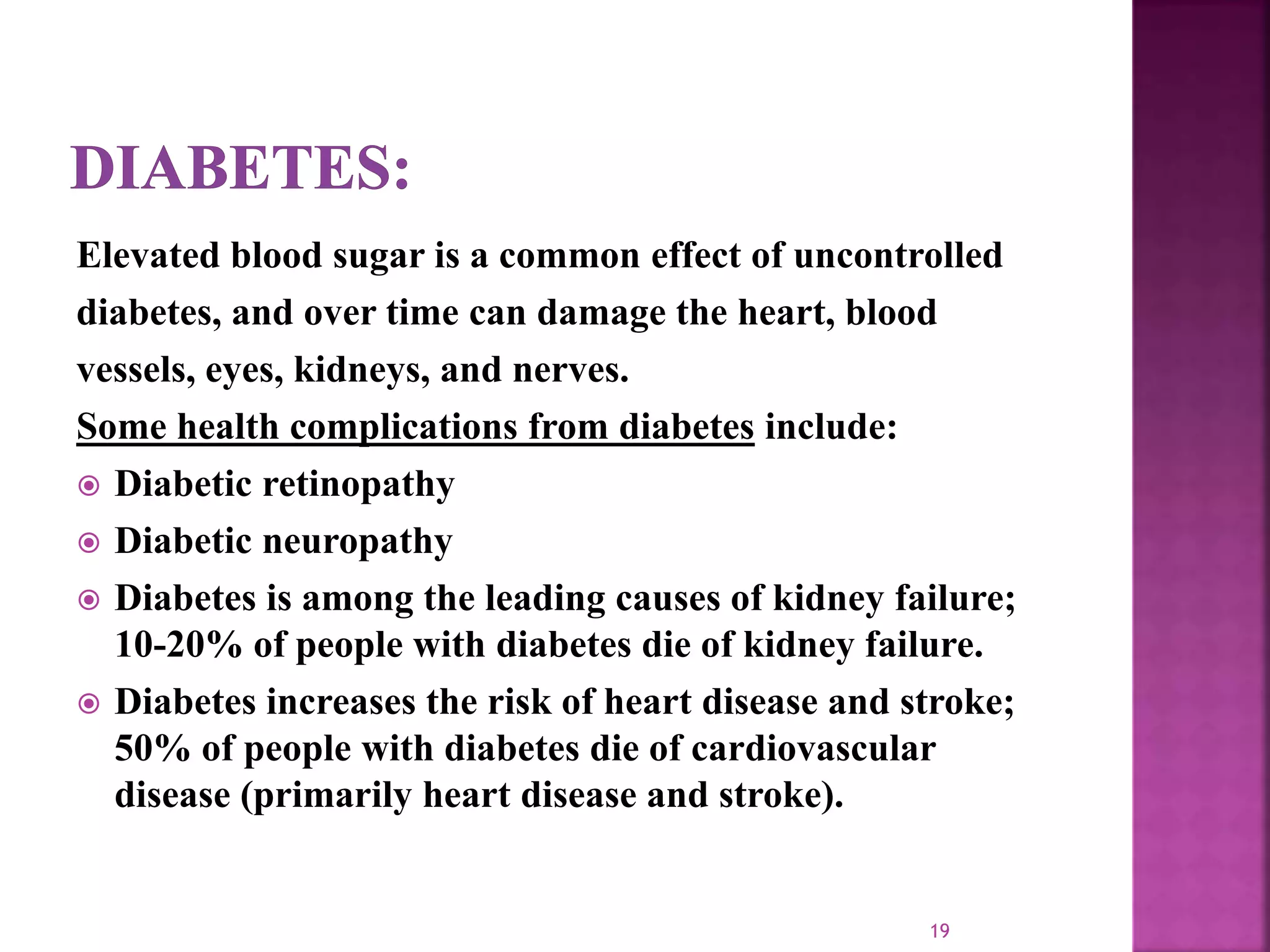 Elevated blood sugar is a common effect of uncontrolled
diabetes, and over time can damage the heart, blood
vessels, eyes, kidneys, and nerves.
Some health complications from diabetes include:
 Diabetic retinopathy
 Diabetic neuropathy
 Diabetes is among the leading causes of kidney failure;
10-20% of people with diabetes die of kidney failure.
 Diabetes increases the risk of heart disease and stroke;
50% of people with diabetes die of cardiovascular
disease (primarily heart disease and stroke).
19
 