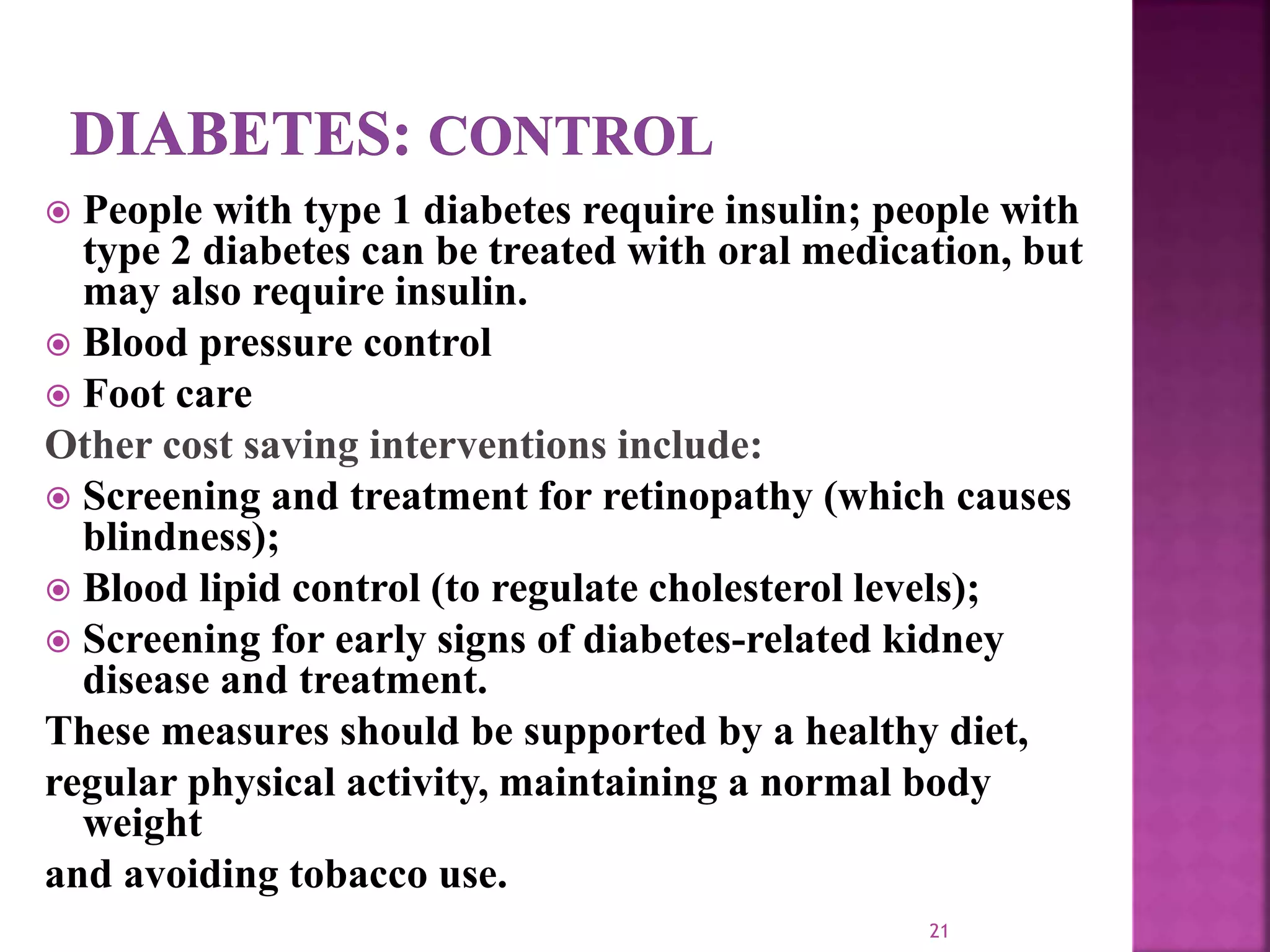  People with type 1 diabetes require insulin; people with
type 2 diabetes can be treated with oral medication, but
may also require insulin.
 Blood pressure control
 Foot care
Other cost saving interventions include:
 Screening and treatment for retinopathy (which causes
blindness);
 Blood lipid control (to regulate cholesterol levels);
 Screening for early signs of diabetes-related kidney
disease and treatment.
These measures should be supported by a healthy diet,
regular physical activity, maintaining a normal body
weight
and avoiding tobacco use.
21
 