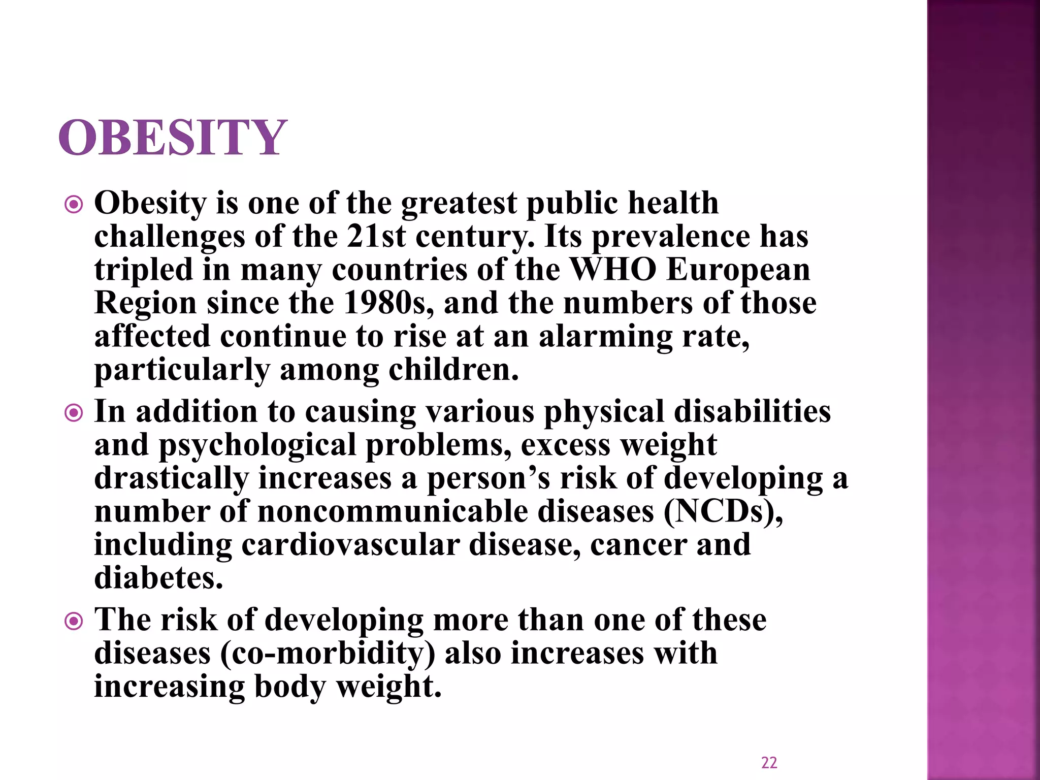  Obesity is one of the greatest public health
challenges of the 21st century. Its prevalence has
tripled in many countries of the WHO European
Region since the 1980s, and the numbers of those
affected continue to rise at an alarming rate,
particularly among children.
 In addition to causing various physical disabilities
and psychological problems, excess weight
drastically increases a person’s risk of developing a
number of noncommunicable diseases (NCDs),
including cardiovascular disease, cancer and
diabetes.
 The risk of developing more than one of these
diseases (co-morbidity) also increases with
increasing body weight.
22
 