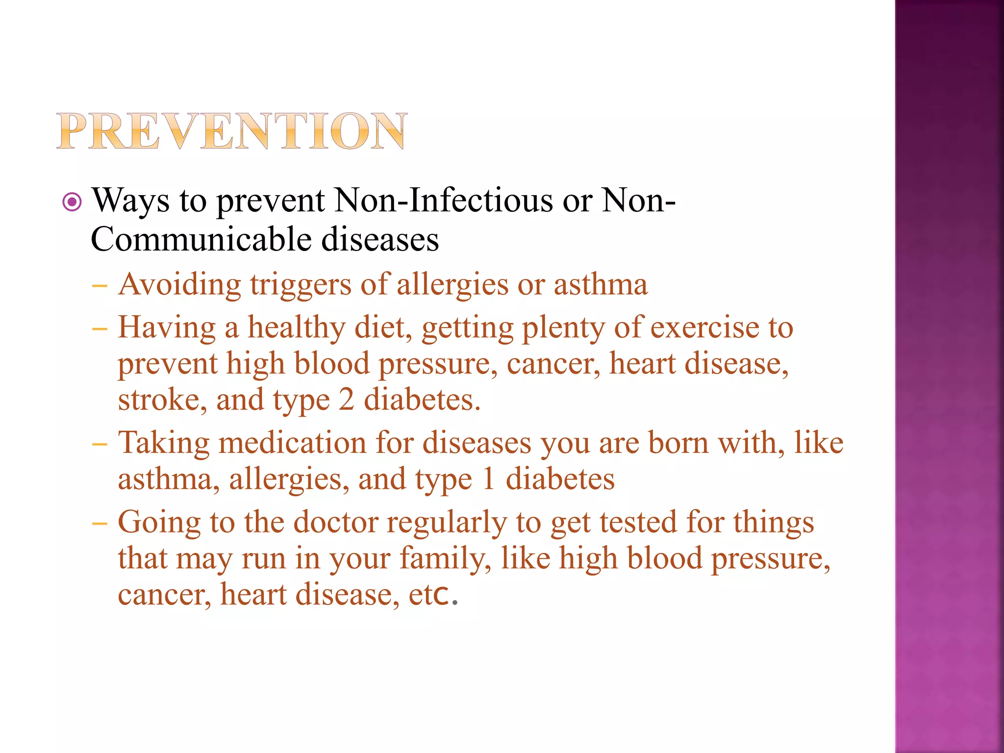  Ways to prevent Non-Infectious or Non-
Communicable diseases
– Avoiding triggers of allergies or asthma
– Having a healthy diet, getting plenty of exercise to
prevent high blood pressure, cancer, heart disease,
stroke, and type 2 diabetes.
– Taking medication for diseases you are born with, like
asthma, allergies, and type 1 diabetes
– Going to the doctor regularly to get tested for things
that may run in your family, like high blood pressure,
cancer, heart disease, etc.
 