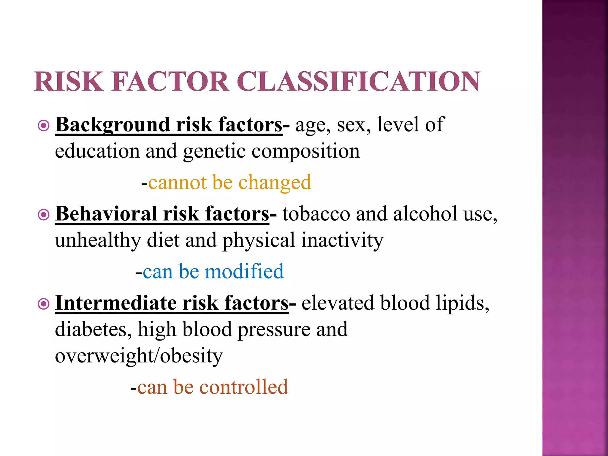 Background risk factors- age, sex, level of
education and genetic composition
-cannot be changed
 Behavioral risk factors- tobacco and alcohol use,
unhealthy diet and physical inactivity
-can be modified
 Intermediate risk factors- elevated blood lipids,
diabetes, high blood pressure and
overweight/obesity
-can be controlled
 