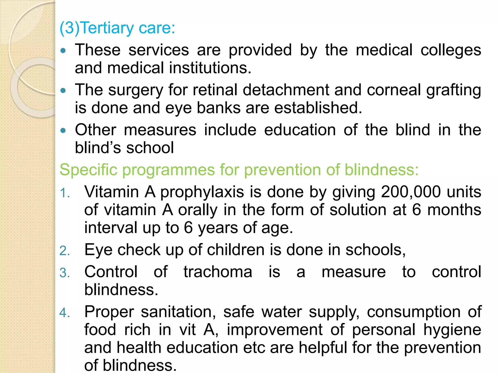 (3)Tertiary care:
 These services are provided by the medical colleges
and medical institutions.
 The surgery for retinal detachment and corneal grafting
is done and eye banks are established.
 Other measures include education of the blind in the
blind’s school
Specific programmes for prevention of blindness:
1. Vitamin A prophylaxis is done by giving 200,000 units
of vitamin A orally in the form of solution at 6 months
interval up to 6 years of age.
2. Eye check up of children is done in schools,
3. Control of trachoma is a measure to control
blindness.
4. Proper sanitation, safe water supply, consumption of
food rich in vit A, improvement of personal hygiene
and health education etc are helpful for the prevention
of blindness.
 