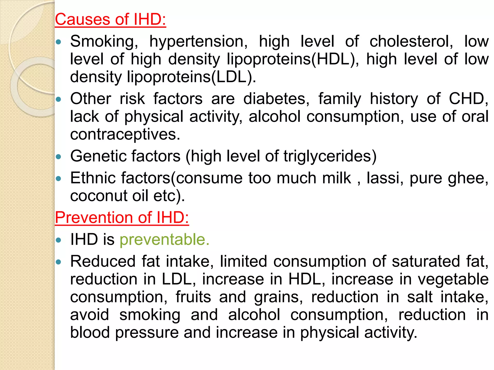 Causes of IHD:
 Smoking, hypertension, high level of cholesterol, low
level of high density lipoproteins(HDL), high level of low
density lipoproteins(LDL).
 Other risk factors are diabetes, family history of CHD,
lack of physical activity, alcohol consumption, use of oral
contraceptives.
 Genetic factors (high level of triglycerides)
 Ethnic factors(consume too much milk , lassi, pure ghee,
coconut oil etc).
Prevention of IHD:
 IHD is preventable.
 Reduced fat intake, limited consumption of saturated fat,
reduction in LDL, increase in HDL, increase in vegetable
consumption, fruits and grains, reduction in salt intake,
avoid smoking and alcohol consumption, reduction in
blood pressure and increase in physical activity.
 