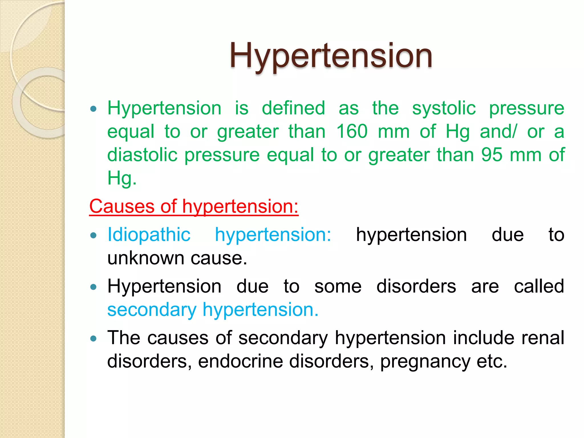 Hypertension
 Hypertension is defined as the systolic pressure
equal to or greater than 160 mm of Hg and/ or a
diastolic pressure equal to or greater than 95 mm of
Hg.
Causes of hypertension:
 Idiopathic hypertension: hypertension due to
unknown cause.
 Hypertension due to some disorders are called
secondary hypertension.
 The causes of secondary hypertension include renal
disorders, endocrine disorders, pregnancy etc.
 