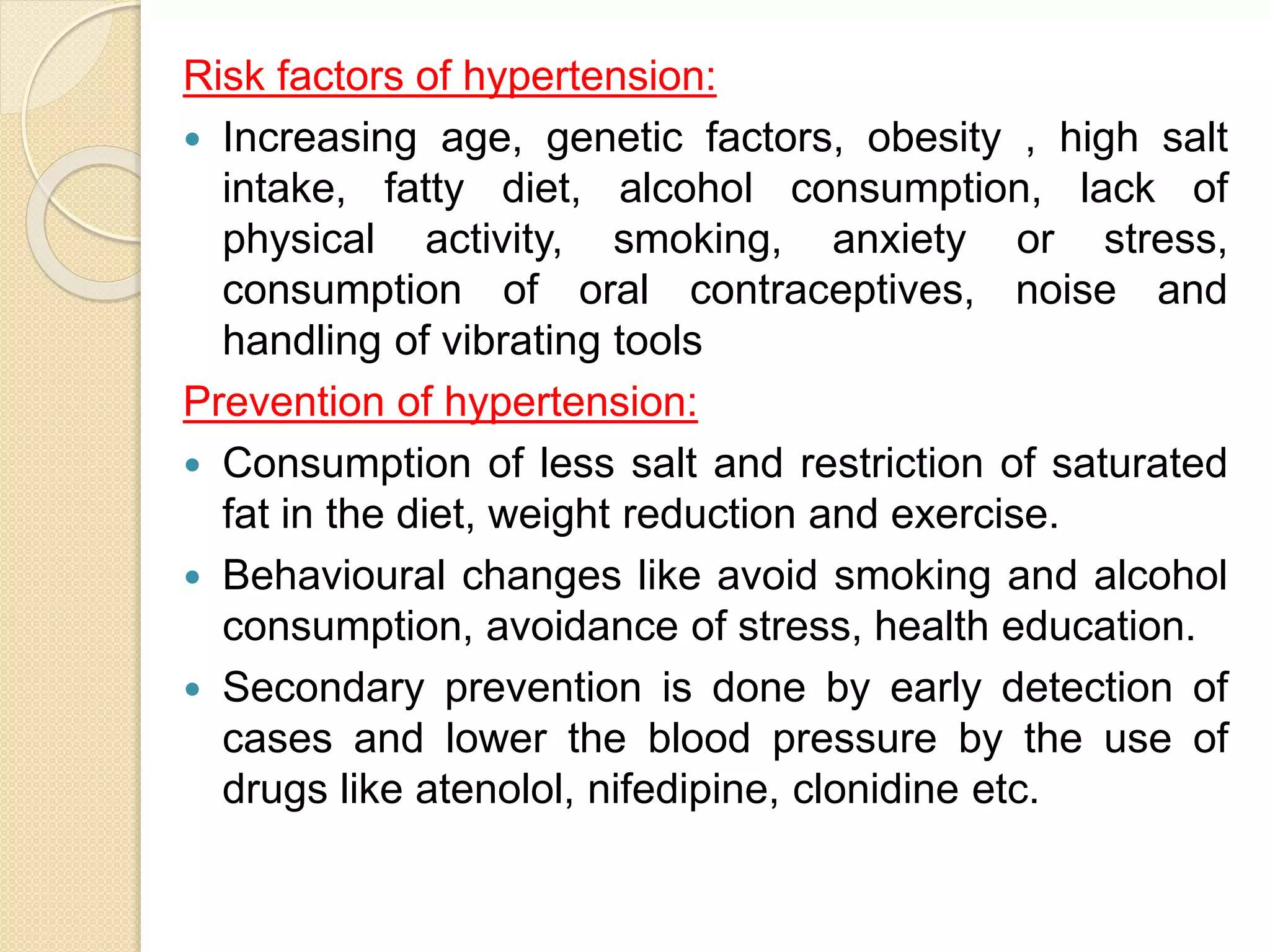 Risk factors of hypertension:
 Increasing age, genetic factors, obesity , high salt
intake, fatty diet, alcohol consumption, lack of
physical activity, smoking, anxiety or stress,
consumption of oral contraceptives, noise and
handling of vibrating tools
Prevention of hypertension:
 Consumption of less salt and restriction of saturated
fat in the diet, weight reduction and exercise.
 Behavioural changes like avoid smoking and alcohol
consumption, avoidance of stress, health education.
 Secondary prevention is done by early detection of
cases and lower the blood pressure by the use of
drugs like atenolol, nifedipine, clonidine etc.
 