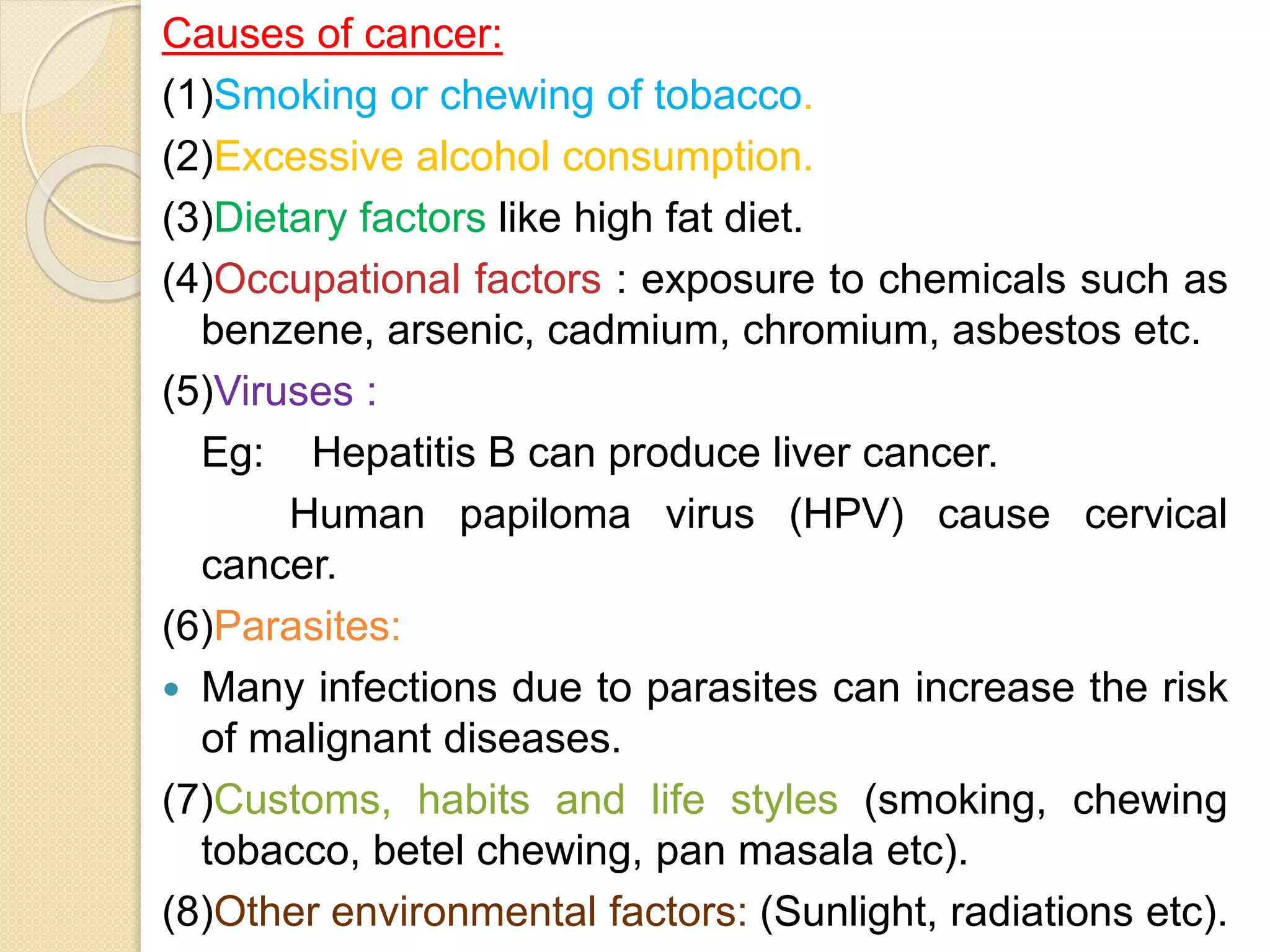 Causes of cancer:
(1)Smoking or chewing of tobacco.
(2)Excessive alcohol consumption.
(3)Dietary factors like high fat diet.
(4)Occupational factors : exposure to chemicals such as
benzene, arsenic, cadmium, chromium, asbestos etc.
(5)Viruses :
Eg: Hepatitis B can produce liver cancer.
Human papiloma virus (HPV) cause cervical
cancer.
(6)Parasites:
 Many infections due to parasites can increase the risk
of malignant diseases.
(7)Customs, habits and life styles (smoking, chewing
tobacco, betel chewing, pan masala etc).
(8)Other environmental factors: (Sunlight, radiations etc).
 