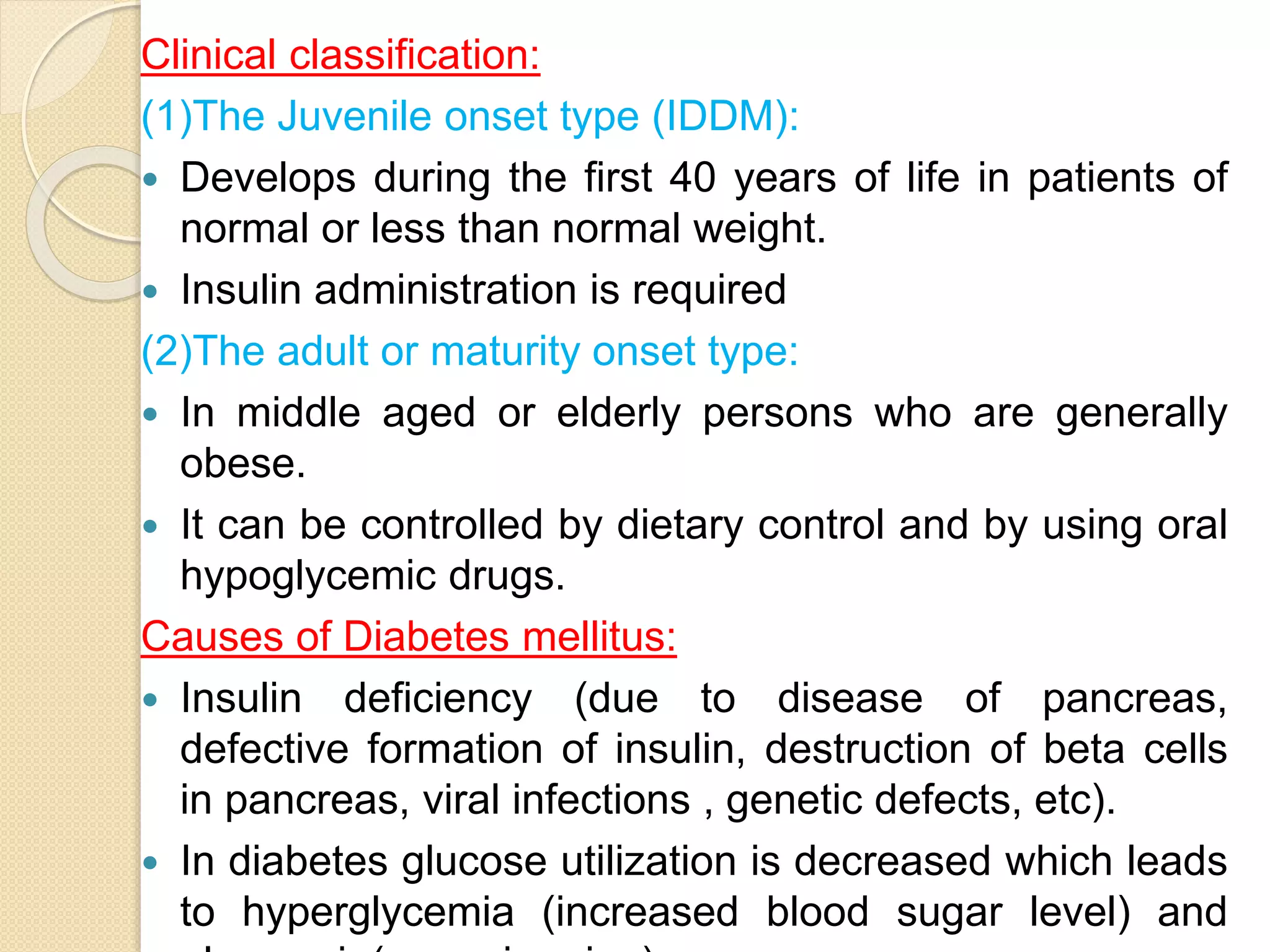 Clinical classification:
(1)The Juvenile onset type (IDDM):
 Develops during the first 40 years of life in patients of
normal or less than normal weight.
 Insulin administration is required
(2)The adult or maturity onset type:
 In middle aged or elderly persons who are generally
obese.
 It can be controlled by dietary control and by using oral
hypoglycemic drugs.
Causes of Diabetes mellitus:
 Insulin deficiency (due to disease of pancreas,
defective formation of insulin, destruction of beta cells
in pancreas, viral infections , genetic defects, etc).
 In diabetes glucose utilization is decreased which leads
to hyperglycemia (increased blood sugar level) and
 