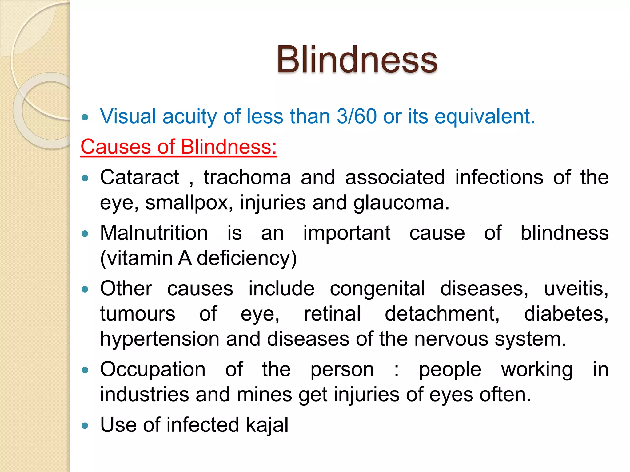 Blindness
 Visual acuity of less than 3/60 or its equivalent.
Causes of Blindness:
 Cataract , trachoma and associated infections of the
eye, smallpox, injuries and glaucoma.
 Malnutrition is an important cause of blindness
(vitamin A deficiency)
 Other causes include congenital diseases, uveitis,
tumours of eye, retinal detachment, diabetes,
hypertension and diseases of the nervous system.
 Occupation of the person : people working in
industries and mines get injuries of eyes often.
 Use of infected kajal
 