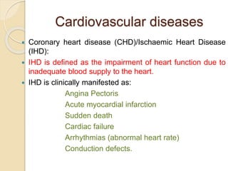 Cardiovascular diseases
 Coronary heart disease (CHD)/Ischaemic Heart Disease
(IHD):
 IHD is defined as the impairment of heart function due to
inadequate blood supply to the heart.
 IHD is clinically manifested as:
Angina Pectoris
Acute myocardial infarction
Sudden death
Cardiac failure
Arrhythmias (abnormal heart rate)
Conduction defects.
 