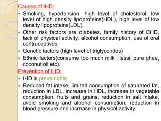 Causes of IHD:
 Smoking, hypertension, high level of cholesterol, low
level of high density lipoproteins(HDL), high level of low
density lipoproteins(LDL).
 Other risk factors are diabetes, family history of CHD,
lack of physical activity, alcohol consumption, use of oral
contraceptives.
 Genetic factors (high level of triglycerides)
 Ethnic factors(consume too much milk , lassi, pure ghee,
coconut oil etc).
Prevention of IHD:
 IHD is preventable.
 Reduced fat intake, limited consumption of saturated fat,
reduction in LDL, increase in HDL, increase in vegetable
consumption, fruits and grains, reduction in salt intake,
avoid smoking and alcohol consumption, reduction in
blood pressure and increase in physical activity.
 