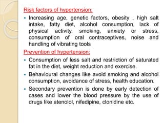 Risk factors of hypertension:
 Increasing age, genetic factors, obesity , high salt
intake, fatty diet, alcohol consumption, lack of
physical activity, smoking, anxiety or stress,
consumption of oral contraceptives, noise and
handling of vibrating tools
Prevention of hypertension:
 Consumption of less salt and restriction of saturated
fat in the diet, weight reduction and exercise.
 Behavioural changes like avoid smoking and alcohol
consumption, avoidance of stress, health education.
 Secondary prevention is done by early detection of
cases and lower the blood pressure by the use of
drugs like atenolol, nifedipine, clonidine etc.
 