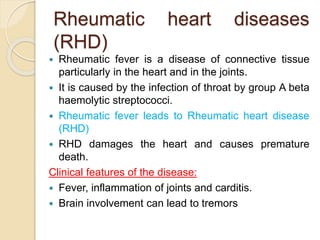 Rheumatic heart diseases
(RHD)
 Rheumatic fever is a disease of connective tissue
particularly in the heart and in the joints.
 It is caused by the infection of throat by group A beta
haemolytic streptococci.
 Rheumatic fever leads to Rheumatic heart disease
(RHD)
 RHD damages the heart and causes premature
death.
Clinical features of the disease:
 Fever, inflammation of joints and carditis.
 Brain involvement can lead to tremors
 