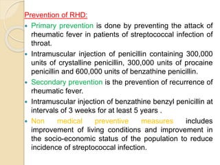 Prevention of RHD:
 Primary prevention is done by preventing the attack of
rheumatic fever in patients of streptococcal infection of
throat.
 Intramuscular injection of penicillin containing 300,000
units of crystalline penicillin, 300,000 units of procaine
penicillin and 600,000 units of benzathine penicillin.
 Secondary prevention is the prevention of recurrence of
rheumatic fever.
 Intramuscular injection of benzathine benzyl penicillin at
intervals of 3 weeks for at least 5 years .
 Non medical preventive measures includes
improvement of living conditions and improvement in
the socio-economic status of the population to reduce
incidence of streptococcal infection.
 