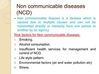 Non communicable diseases
(NCD)
 Non communicable disease is a disease which is
caused due to multiple causes and can not be
transmitted directly or indirectly from one person to
another by an agency
Risk factors for Non communicable diseases:
1. Smoking.
2. Alcohol consumption.
3. Insufficient health services for management and
control of NCD.
4. Life style pattern.
5. Environmental factors (air and water pollution etc)
6. Stress.
 