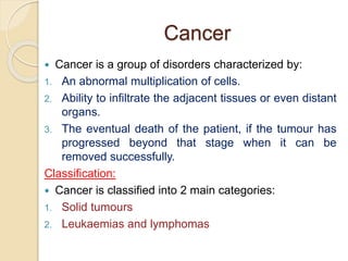 Cancer
 Cancer is a group of disorders characterized by:
1. An abnormal multiplication of cells.
2. Ability to infiltrate the adjacent tissues or even distant
organs.
3. The eventual death of the patient, if the tumour has
progressed beyond that stage when it can be
removed successfully.
Classification:
 Cancer is classified into 2 main categories:
1. Solid tumours
2. Leukaemias and lymphomas
 