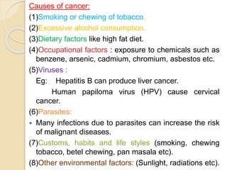 Causes of cancer:
(1)Smoking or chewing of tobacco.
(2)Excessive alcohol consumption.
(3)Dietary factors like high fat diet.
(4)Occupational factors : exposure to chemicals such as
benzene, arsenic, cadmium, chromium, asbestos etc.
(5)Viruses :
Eg: Hepatitis B can produce liver cancer.
Human papiloma virus (HPV) cause cervical
cancer.
(6)Parasites:
 Many infections due to parasites can increase the risk
of malignant diseases.
(7)Customs, habits and life styles (smoking, chewing
tobacco, betel chewing, pan masala etc).
(8)Other environmental factors: (Sunlight, radiations etc).
 
