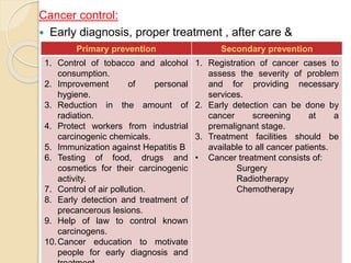 Cancer control:
 Early diagnosis, proper treatment , after care &
rehabilitation.Primary prevention Secondary prevention
1. Control of tobacco and alcohol
consumption.
2. Improvement of personal
hygiene.
3. Reduction in the amount of
radiation.
4. Protect workers from industrial
carcinogenic chemicals.
5. Immunization against Hepatitis B
6. Testing of food, drugs and
cosmetics for their carcinogenic
activity.
7. Control of air pollution.
8. Early detection and treatment of
precancerous lesions.
9. Help of law to control known
carcinogens.
10.Cancer education to motivate
people for early diagnosis and
1. Registration of cancer cases to
assess the severity of problem
and for providing necessary
services.
2. Early detection can be done by
cancer screening at a
premalignant stage.
3. Treatment facilities should be
available to all cancer patients.
• Cancer treatment consists of:
Surgery
Radiotherapy
Chemotherapy
 