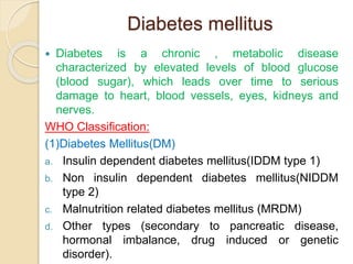 Diabetes mellitus
 Diabetes is a chronic , metabolic disease
characterized by elevated levels of blood glucose
(blood sugar), which leads over time to serious
damage to heart, blood vessels, eyes, kidneys and
nerves.
WHO Classification:
(1)Diabetes Mellitus(DM)
a. Insulin dependent diabetes mellitus(IDDM type 1)
b. Non insulin dependent diabetes mellitus(NIDDM
type 2)
c. Malnutrition related diabetes mellitus (MRDM)
d. Other types (secondary to pancreatic disease,
hormonal imbalance, drug induced or genetic
disorder).
 
