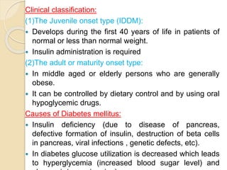 Clinical classification:
(1)The Juvenile onset type (IDDM):
 Develops during the first 40 years of life in patients of
normal or less than normal weight.
 Insulin administration is required
(2)The adult or maturity onset type:
 In middle aged or elderly persons who are generally
obese.
 It can be controlled by dietary control and by using oral
hypoglycemic drugs.
Causes of Diabetes mellitus:
 Insulin deficiency (due to disease of pancreas,
defective formation of insulin, destruction of beta cells
in pancreas, viral infections , genetic defects, etc).
 In diabetes glucose utilization is decreased which leads
to hyperglycemia (increased blood sugar level) and
 