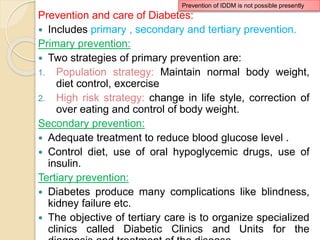 Prevention and care of Diabetes:
 Includes primary , secondary and tertiary prevention.
Primary prevention:
 Two strategies of primary prevention are:
1. Population strategy: Maintain normal body weight,
diet control, excercise
2. High risk strategy: change in life style, correction of
over eating and control of body weight.
Secondary prevention:
 Adequate treatment to reduce blood glucose level .
 Control diet, use of oral hypoglycemic drugs, use of
insulin.
Tertiary prevention:
 Diabetes produce many complications like blindness,
kidney failure etc.
 The objective of tertiary care is to organize specialized
clinics called Diabetic Clinics and Units for the
Prevention of IDDM is not possible presently
 