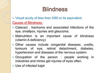 Blindness
 Visual acuity of less than 3/60 or its equivalent.
Causes of Blindness:
 Cataract , trachoma and associated infections of the
eye, smallpox, injuries and glaucoma.
 Malnutrition is an important cause of blindness
(vitamin A deficiency)
 Other causes include congenital diseases, uveitis,
tumours of eye, retinal detachment, diabetes,
hypertension and diseases of the nervous system.
 Occupation of the person : people working in
industries and mines get injuries of eyes often.
 Use of infected kajal
 