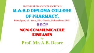 MATOSHRI EDUCATION SOCIETY’S
M.A.B.D DIPLOMA COLLEGE
OF PHARMACY,
Babhulgaon, tal.- Yeola, Dist.- Nashik, Maharashtra,423401
HECP
NON-COMMUNICABLE
DISEASES
By-
Prof. Mr. A.B. Deore
 