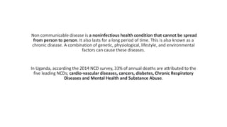 Non communicable disease is a noninfectious health condition that cannot be spread
from person to person. It also lasts for a long period of time. This is also known as a
chronic disease. A combination of genetic, physiological, lifestyle, and environmental
factors can cause these diseases.
In Uganda, according the 2014 NCD survey, 33% of annual deaths are attributed to the
five leading NCDs; cardio-vascular diseases, cancers, diabetes, Chronic Respiratory
Diseases and Mental Health and Substance Abuse.
 