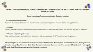 Cardiovascular diseases:
Cancer:
Chronic respiratory diseases:
WE WILL DISCUSS 3 EXAMPLES OF NON COMMUNICABLE DISEASE BASED ON THE SYPTOMS, RISK FACTORS AND
COMPLICATIONS
Some examples of non-communicable diseases include:
These are diseases of the heart and blood vessels, such as coronary heart disease, stroke, and hypertension.
This is a disease caused by uncontrolled growth and division of abnormal cells, which can occur in any part of the body.
These include diseases such as chronic obstructive pulmonary disease (COPD), asthma, and lung cancer
Other examples of non-communicable diseases include Diabetes, Neurological and mental disease, kidney disease,
liver disease, and autoimmune disorders. Non-communicable diseases are often preventable and can be managed
through lifestyle changes, early detection, and treatment.
 