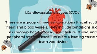 1.Cardiovascular diseases (CVDs)
These are a group of medical conditions that affect th
heart and blood vessels. They include conditions suc
as coronary heart disease, heart failure, stroke, and
peripheral artery disease. CVDs are a leading cause o
death worldwide,
 