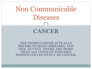 Non Communicable
Diseases
CANCER
THE WORD CANCER ACTUALLY
REFERS TO MANY DISEASES, NOT
ONE. IN FACT, THERE ARE MORE
THAN 100 TYPES OF DISEASES
KNOWN COLLECTIVELY AS CANCER.

 