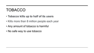 TOBACCO
• Tobacco kills up to half of its users
• Kills more than 8 million people each year
• Any amount of tobacco is harmful
• No safe way to use tobacco
 