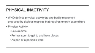 PHYSICAL INACTIVITY
• WHO defines physical activity as any bodily movement
produced by skeletal muscles that requires energy expenditure
• Physical Activity
• Leisure time
• For transport to get to and from places
• As part of a person’s work
 