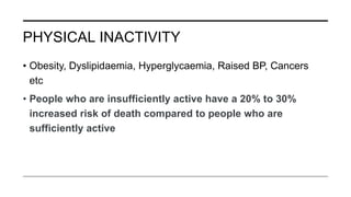 PHYSICAL INACTIVITY
• Obesity, Dyslipidaemia, Hyperglycaemia, Raised BP, Cancers
etc
• People who are insufficiently active have a 20% to 30%
increased risk of death compared to people who are
sufficiently active
 