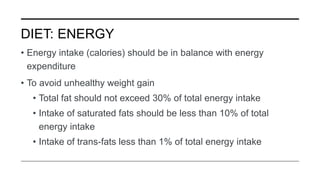 DIET: ENERGY
• Energy intake (calories) should be in balance with energy
expenditure
• To avoid unhealthy weight gain
• Total fat should not exceed 30% of total energy intake
• Intake of saturated fats should be less than 10% of total
energy intake
• Intake of trans-fats less than 1% of total energy intake
 