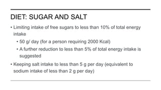 DIET: SUGAR AND SALT
• Limiting intake of free sugars to less than 10% of total energy
intake
• 50 g/ day (for a person requiring 2000 Kcal)
• A further reduction to less than 5% of total energy intake is
suggested
• Keeping salt intake to less than 5 g per day (equivalent to
sodium intake of less than 2 g per day)
 