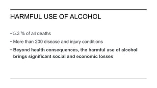HARMFUL USE OF ALCOHOL
• 5.3 % of all deaths
• More than 200 disease and injury conditions
• Beyond health consequences, the harmful use of alcohol
brings significant social and economic losses
 