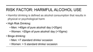 RISK FACTOR: HARMFUL ALCOHOL USE
• Harmful drinking is defined as alcohol consumption that results in
physical or psychological harm
• High Risk Drinking:
• Men: >40gm of pure alcohol/ day (>20gm)
• Women: >20gm of pure alcohol/ day (>10gms)
• Binge drinking:
• Men: >7 standard drinks/ occasion
• Women: > 5 standard drinks/ occasion
 