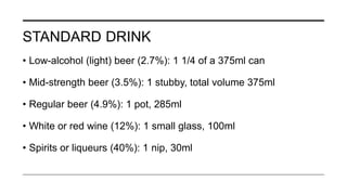 STANDARD DRINK
• Low-alcohol (light) beer (2.7%): 1 1/4 of a 375ml can
• Mid-strength beer (3.5%): 1 stubby, total volume 375ml
• Regular beer (4.9%): 1 pot, 285ml
• White or red wine (12%): 1 small glass, 100ml
• Spirits or liqueurs (40%): 1 nip, 30ml
 