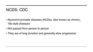 NCDS: CDC
• Noncommunicable diseases (NCDs), also known as chronic,
‘life-style diseases’
• Not passed from person to person
• They are of long duration and generally slow progression
 
