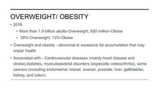OVERWEIGHT/ OBESITY
• 2016
• More than 1.9 billion adults-Overweight, 650 million-Obese
• 39%-Overweight, 13%-Obese
• Overweight and obesity - abnormal or excessive fat accumulation that may
impair health
• Associated with - Cardiovascular diseases (mainly heart disease and
stroke),diabetes, musculoskeletal disorders (especially osteoarthritis), some
cancers (including endometrial, breast, ovarian, prostate, liver, gallbladder,
kidney, and colon).
 